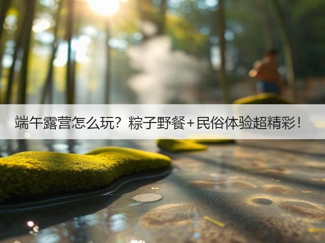 端午露营怎么玩？粽子野餐+民俗体验超精彩！(图3)