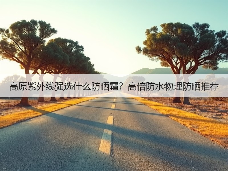 高原紫外线强选什么防晒霜？高倍防水物理防晒推荐