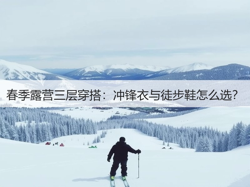 春季露营三层穿搭：冲锋衣与徒步鞋怎么选？