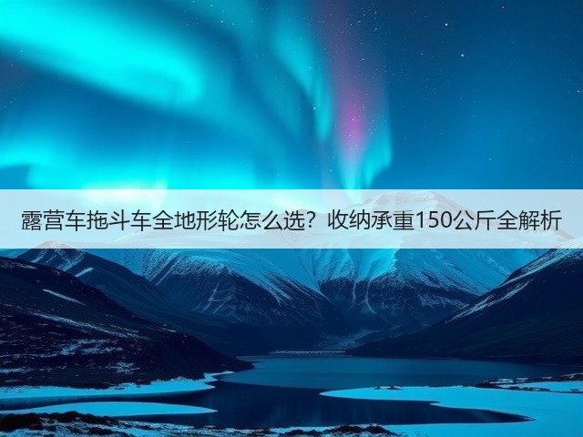 露营车拖斗车全地形轮怎么选?收纳承重150公斤全解析(图2) 露营车拖斗车全地形轮怎么选?收纳承重150公斤全解析(图2)