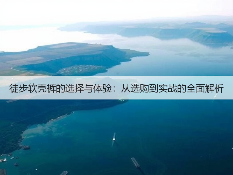 徒步软壳裤的选择与体验：从选购到实战的全面解析