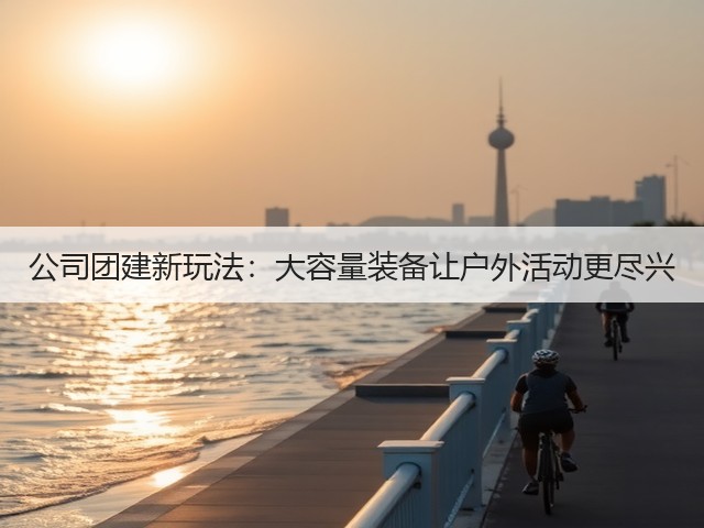 公司团建新玩法:大容量装备让户外活动更尽兴(图3) 公司团建新玩法:大容量装备让户外活动更尽兴(图3)