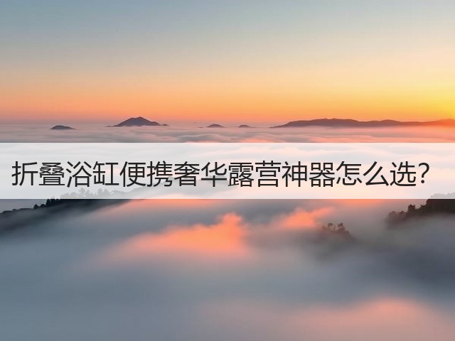 折叠浴缸便携奢华露营神器怎么选?(图1) 折叠浴缸便携奢华露营神器怎么选?(图1)
